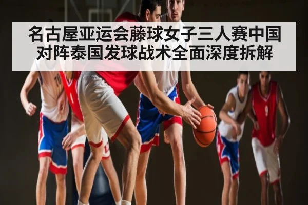 名古屋亚运会藤球女子三人赛中国对阵泰国发球战术全面深度拆解