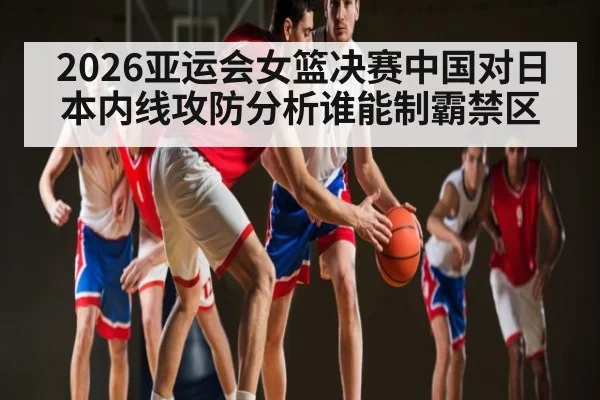 2026亚运会女篮决赛中国对日本内线攻防分析谁能制霸禁区